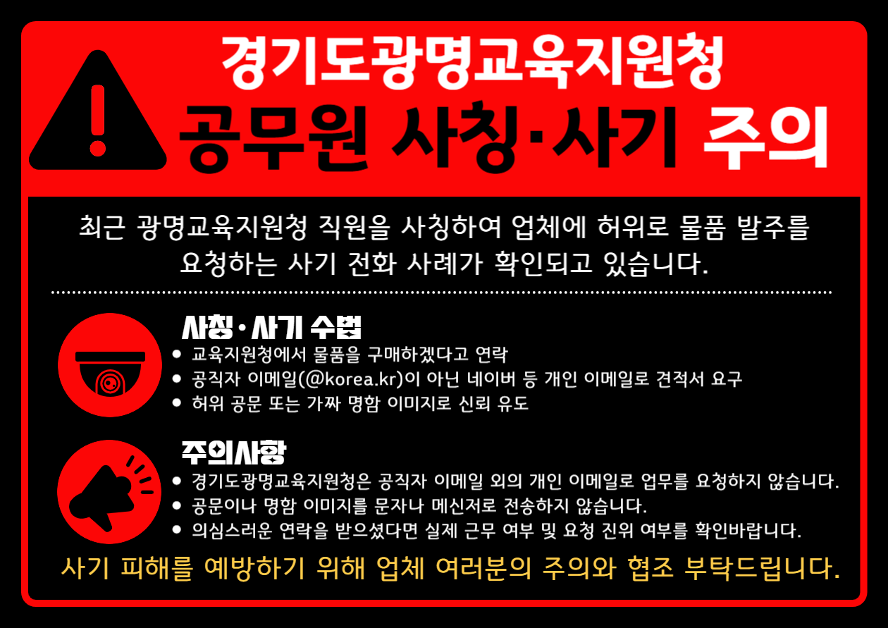 경기도광명교육지원청 공무원 사칭, 사기주의 최근 광명교육지원청 직원을 사칭하여 업체에 허위로 물품 발주를 요청한느 사기 전화 사례가 확인되고 있습니다. 사칭 사기수법 / 교육지원청에서 물품을 구매하겠다고 연락 / 공직자 이메일(@korea.kr)이 아닌 네이버 등 개인 이메일로 견적서 요구/허위 공문 또는 가짜 명함 이미지로 신뢰유도 / 주의사항/경기도광명교육지원청은 공직자 이메일 외의 개인 이메일로 업무를 요청하지 않습니다./공문이나 명함 이미지를 문자나 메신저로 전송하지 않습니다./의심스러운 연락을 받으셨다면 실제 근무 여부 및 요청 진위 여부를 확인바랍니다. 사기 피해를 예방하기 위해 업체 여러분의 주의와 협조 부탁드립니다.
